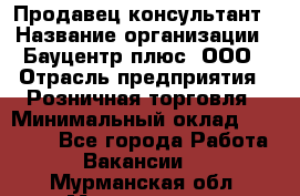 Продавец-консультант › Название организации ­ Бауцентр плюс, ООО › Отрасль предприятия ­ Розничная торговля › Минимальный оклад ­ 22 500 - Все города Работа » Вакансии   . Мурманская обл.,Мончегорск г.